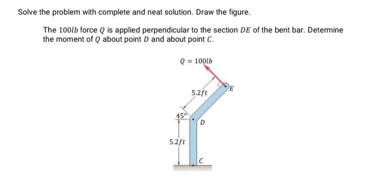 Solve the problem with complete and neat solution. Draw the figure.
The 100lb force Q is applied perpendicular to the section DE of the bent bar. Determine
the moment of Q about point D and about point C.
Q = 100lb
E
5.2ft
45°
D
5.2ft
