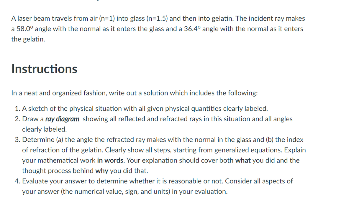 A laser beam travels from air (n=1) into glass (n=1.5) and then into gelatin. The incident ray makes
a 58.0° angle with the normal as it enters the glass and a 36.4° angle with the normal as it enters
the gelatin.
Instructions
In a neat and organized fashion, write out a solution which includes the following:
1. A sketch of the physical situation with all given physical quantities clearly labeled.
2. Draw a ray diagram showing all reflected and refracted rays in this situation and all angles
clearly labeled.
3. Determine (a) the angle the refracted ray makes with the normal in the glass and (b) the index
of refraction of the gelatin. Clearly show all steps, starting from generalized equations. Explain
your mathematical work in words. Your explanation should cover both what you did and the
thought process behind why you did that.
4. Evaluate your answer to determine whether it is reasonable or not. Consider all aspects of
your answer (the numerical value, sign, and units) in your evaluation.
