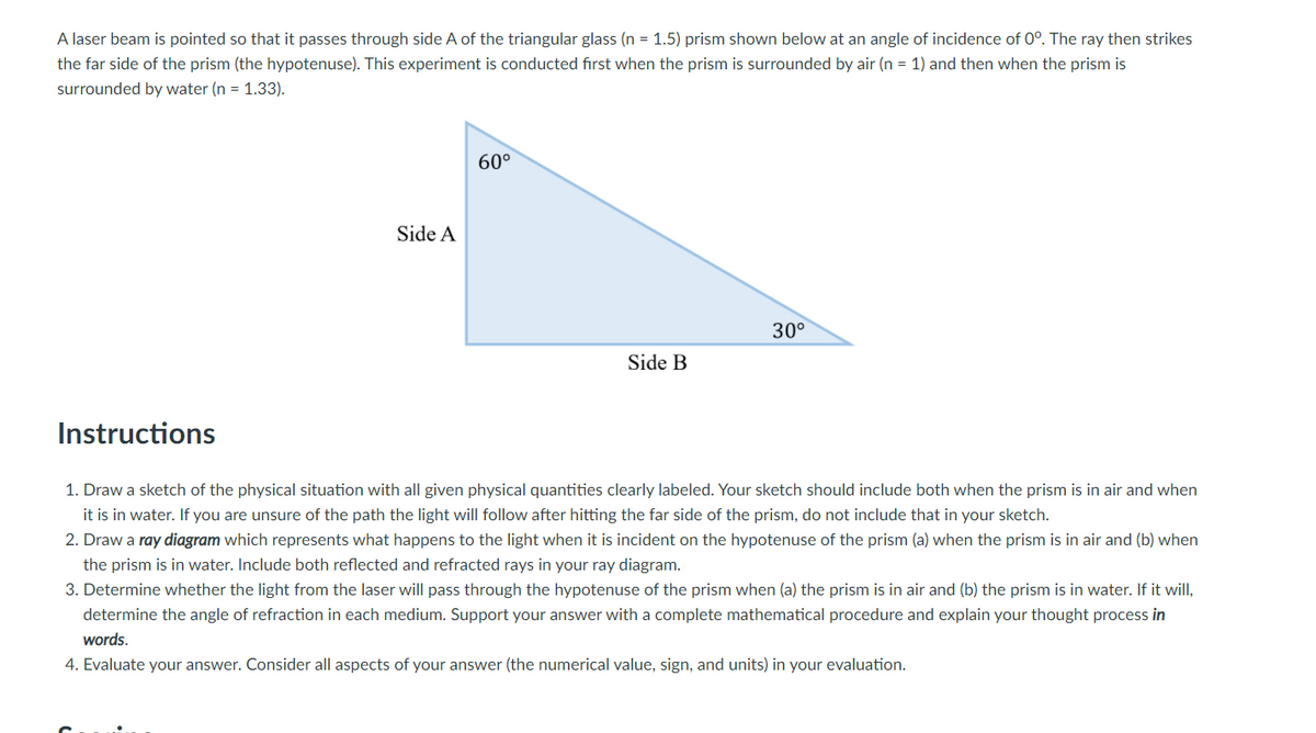 A laser beam is pointed so that it passes through side A of the triangular glass (n = 1.5) prism shown below at an angle of incidence of 0°. The ray then strikes
the far side of the prism (the hypotenuse). This experiment is conducted first when the prism is surrounded by air (n = 1) and then when the prism is
surrounded by water (n = 1.33).
60°
Side A
30°
Side B
Instructions
1. Draw a sketch of the physical situation with all given physical quantities clearly labeled. Your sketch should include both when the prism is in air and when
it is in water. If you are unsure of the path the light will follow after hitting the far side of the prism, do not include that in your sketch.
2. Draw a ray diagram which represents what happens to the light when it is incident on the hypotenuse of the prism (a) when the prism is in air and (b) when
the prism is in water. Include both reflected and refracted rays in your ray diagram.
3. Determine whether the light from the laser will pass through the hypotenuse of the prism when (a) the prism is in air and (b) the prism is in water. If it will,
determine the angle of refraction in each medium. Support your answer with a complete mathematical procedure and explain your thought process in
words.
4. Evaluate your answer. Consider all aspects of your answer (the numerical value, sign, and units) in your evaluation.
