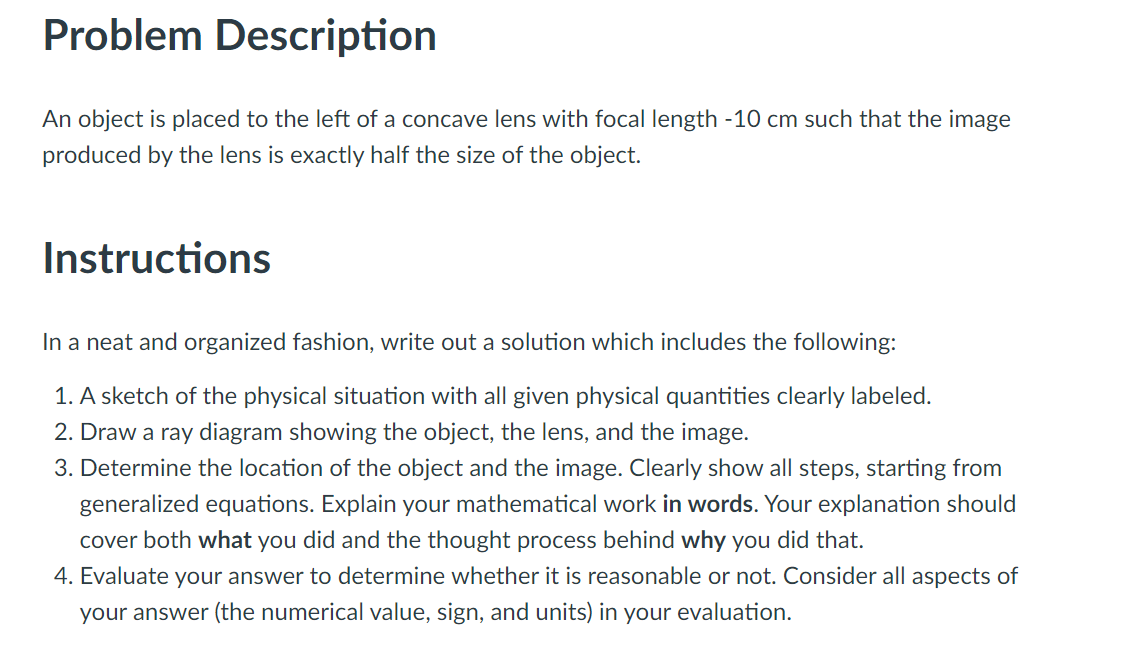 Problem Description
An object is placed to the left of a concave lens with focal length -10 cm such that the image
produced by the lens is exactly half the size of the object.
Instructions
In a neat and organized fashion, write out a solution which includes the following:
1. A sketch of the physical situation with all given physical quantities clearly labeled.
2. Draw a ray diagram showing the object, the lens, and the image.
3. Determine the location of the object and the image. Clearly show all steps, starting from
generalized equations. Explain your mathematical work in words. Your explanation should
cover both what you did and the thought process behind why you did that.
4. Evaluate your answer to determine whether it is reasonable or not. Consider all aspects of
your answer (the numerical value, sign, and units) in your evaluation.
