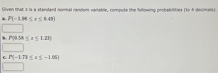 Given that z is a standard normal random variable, compute the following probabilities (to 4 decimals).
a. P(-1.98 < z< 0.49)
b. P(0.58 <z< 1.23)
c. P(-1.73 < z<-1.05)
