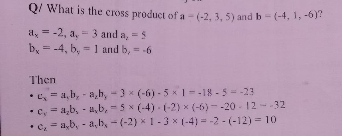 Q/ What is the cross product of a = (-2, 3, 5) and b = (-4, 1, -6)?
%3D
ax =
-2, a, = 3 and a, = 5
%3D
%3D
-4, b, = 1 and b, = -6
%3D
%3D
%3D
Then
• Cx = a,b, - a,b, = 3 x (-6) - 5 x 1 = -18 - 5 = -23
cy = a,b, - ab, = 5 x (-4) - (-2) × (-6) = -20 - 12 = -32
%3D
%3D
%3D
%3D
• c, = a,b, - a,b, = (-2) × 1 - 3 × (-4) = -2 - (-12)= 10
Cz
%3D
