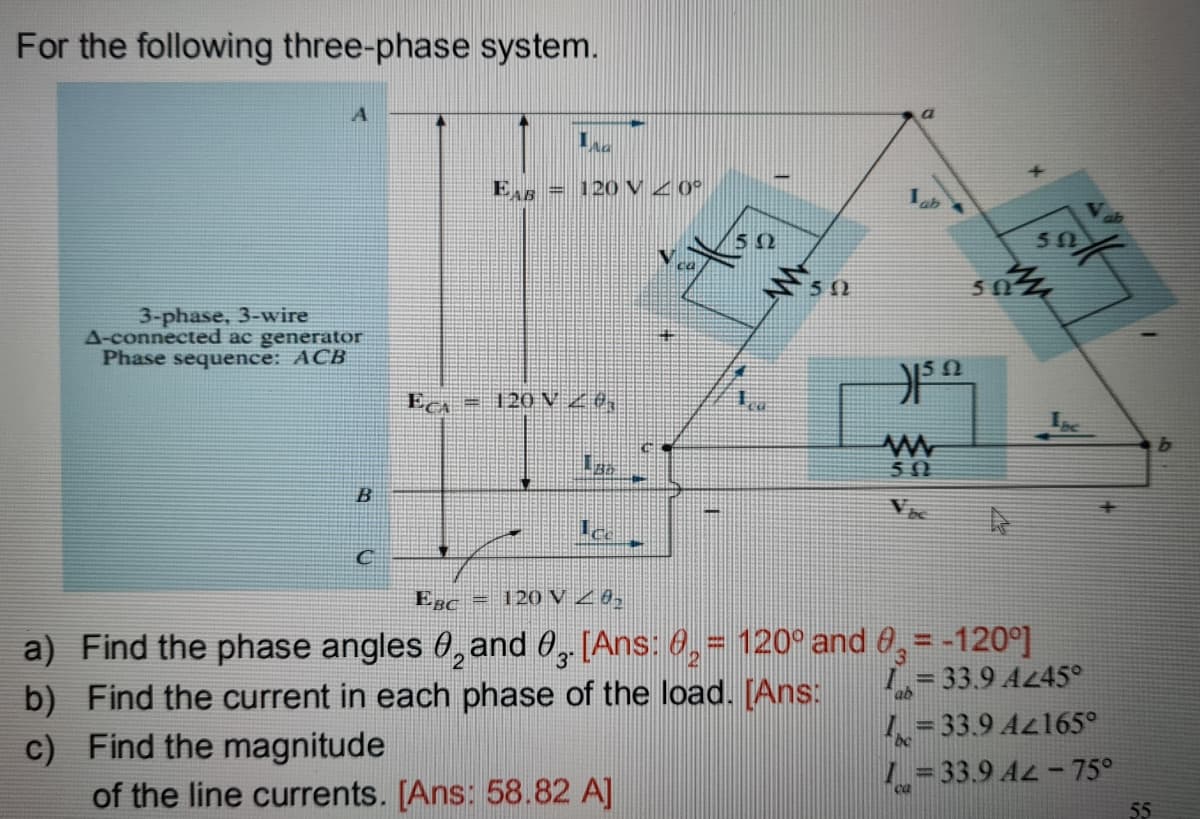 For the following three-phase system.
E = 12O V Z 0°
ab
50
ミs0
56
3-phase, 3-wire
A-connected ac generator
Phase sequence: ACB
Eca = 120 V Z0,
50
EBc = 120V 20,
a) Find the phase angles 0, and 0, [Ans: 0,= 120° and 0, = -120°]
b) Find the current in each phase of the load. [Ans:
c) Find the magnitude
of the line currents. [Ans: 58.82 A]
1,= 33.9 A45°
L = 33.9 Az165°
L= 33.9 AL - 75°
55
