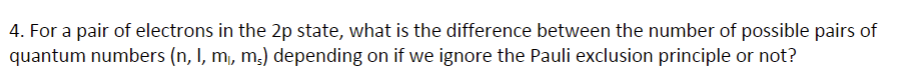 4. For a pair of electrons in the 2p state, what is the difference between the number of possible pairs of
quantum numbers (n, I, m, m,) depending on if we ignore the Pauli exclusion principle or not?
