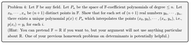 Problem 4: Let F be any field. Let P, be the space of F-coefficient polynomials of degree <n. Let
ro, ..,In be (n+1) distinct points in F. Show that for each set of (n+1) real numbers yo,., Yn;
there exists a unique polynomial p(r) e P, which interpolates the points (ro, Yo), . , (xn; Yn), ie.,
p(r;) = y; for each i.
(Hint: You can pretend F = R if you want to, but your argument will not use anything particular
about R. One of your previous homework problems on determinants is potentially helpful.)
