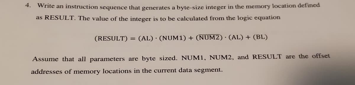 4. Write an instruction sequence that generates a byte-size integer in the memory location defined
as RESULT. The value of the integer is to be calculated from the logic equation
(RESULT) = (AL) · (NUM1) + (NUM2) · (AL) + (BL)
Assume that all parameters are byte sized. NUM1, NUM2, and RESULT are the offset
addresses of memory locations in the current data segment.
