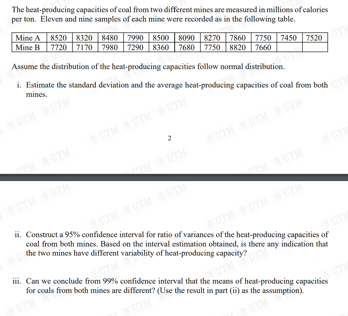 The heat-producing capacities of coal from two different mines are measured in millions of calories
per ton. Eleven and nine samples of each mine were recorded as in the following table.
Mine A 8520 8320 8480 7990 8500 8090 8270 7860 7750 7450
Mine B 7720 7170 7980 7290 8360 7680 7750 8820 7660
Assume the distribution of the heat-producing capacities follow normal distribution.
MOUS
i. Estimate the standard deviation and the average heat-producing capacities of coal from both
mines.
6 UTM 6 UTM 6UTM
UTM
6 UTM 6 UTM 6 UTM
TITM UTM
OUTMOUTM
2
&UTM
TITMUTM
7520 UTM
UTM
TITM UTM
ii. Construct a 95% confidence interval for ratio of variances of the heat-producing capacities of
coal from both mines. Based on the interval estimation obtained, is there any indication that
the two mines have different variability of heat-producing capacity?
UTM UTM UTM
iii. Can we conclude from 99% confidence interval that the means of heat-producing capacities
for coals from both mines are different? (Use the result in part (ii) as the assumption).
UTM
UTM OUTM
UTM
UTM
UTM