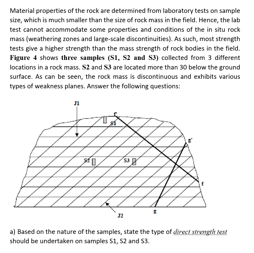 Material properties of the rock are determined from laboratory tests on sample
size, which is much smaller than the size of rock mass in the field. Hence, the lab
test cannot accommodate some properties and conditions of the in situ rock
mass (weathering zones and large-scale discontinuities). As such, most strength
tests give a higher strength than the mass strength of rock bodies in the field.
Figure 4 shows three samples (S1, S2 and S3) collected from 3 different
locations in a rock mass. S2 and $3 are located more than 30 below the ground
surface. As can be seen, the rock mass is discontinuous and exhibits various
types of weakness planes. Answer the following questions:
J1
81
S3
J2
g
f
a) Based on the nature of the samples, state the type of direct strength test
should be undertaken on samples S1, S2 and S3.