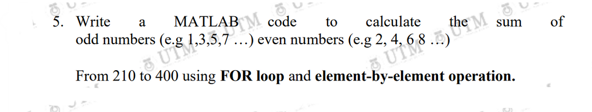 code to calculate
even numbers (e.g 2,
From 210 to 400 using FOR loop and element-by-element operation.
5. Write a
odd numbers
MATLAB M
1,3,5,7...) e
68. M
sum
M
of