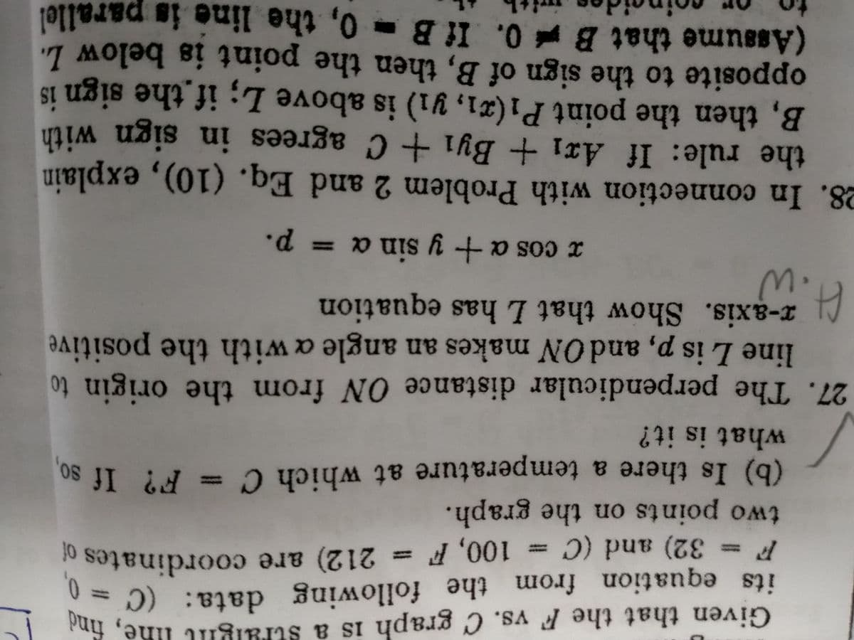 Given that the F vs. C graph is a straight line, find
its equation from the following data: (C = 0,
212) are coordinates of
F = 32) and (C = 100, F
two points on the graph.
(b) Is there a temperature at which C = F? If so,
what is it?
27. The perpendicular distance ON from the origin to
line L is p, and ON makes an angle a with the positive
x-axis. Show that L has equation
H.W
x cos a + y sin a = p.
28. In connection with Problem 2 and Eq. (10), explain
the rule: If Arı + By₁ + C agrees in sign with
B, then the point P₁(x1, y1) is above L; if the sign is
opposite to the sign of B, then the point is below L.
(Assume that B0. If B 0, the line is parallel
