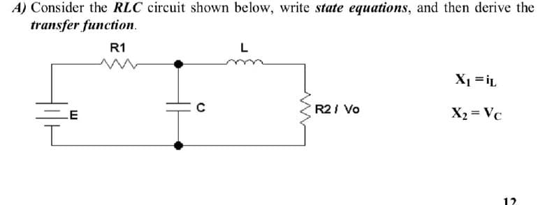 A) Consider the RLC circuit shown below, write state equations, and then derive the
transfer function.
R1
E
I
с
L
www
R2 / Vo
X₁ =iL
X₂ = Vc
12