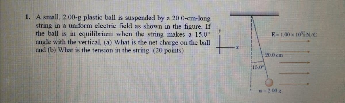 1. A small. 2.00-g plastic ball is suspended by a 20.0-cm-long
string in a uniform electric field as shown in the figure. If
the ball is in equilibrium when the string makes a 15.0°
angle with the vertical. (a) What is the net charge on the ball
and (b) What is the tension in the string. (20 points)
E-1.00 x 10i N/C
20,0 cm
15.0
m-2.00 g
