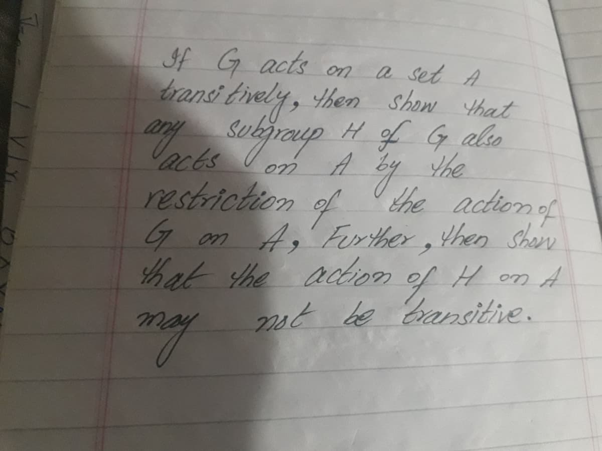 If G acts on
a set A
bransi tively, then Show that
H of G also
the
acts
restriction
the actionof
of
G on A, Ferther,then Shan
hat he actioom
of
Hon A
2st be Eransitive.
my
