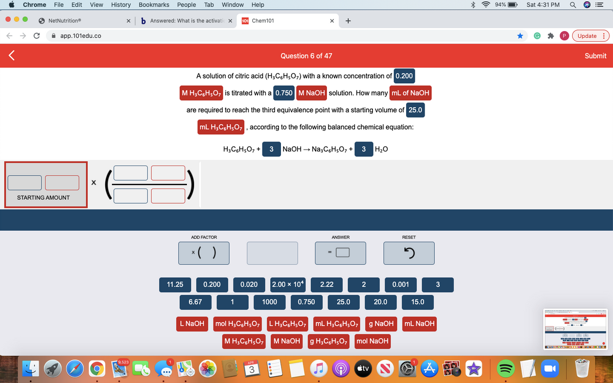 Chrome
File
Edit
View
History
Bookmarks
People
Tab
Window
Help
* ? 94%
Sat 4:31 PM
NetNutritiono
b Answered: What is the activati
101 Chem101
+
A app.101edu.co
Update :
Question 6 of 47
Submit
A solution of citric acid (H3C6H507) with a known concentration of 0.200
M H;C,H;0, is titrated with a 0.750 M NaOH solution. How many ml of NAOH
are required to reach the third equivalence point with a starting volume of 25.0
mL H;C6H;0, , according to the following balanced chemical equation:
H3C6H5O, + 3
NaOH – Na;C,H;O, +
3 H20
STARTING AMOUNT
ADD FACTOR
ANSWER
RESET
*( )
11.25
0.200
0.020
2.00 x 10*
2.22
2
0.001
3
6.67
1
1000
0.750
25.0
20.0
15.0
L NAOH
mol H3CgH;O7
LH;CGH;O, mL H;C6H;O,
g NaOH
mL NaOH
M H;C;H;07
M NaOH
g H;C6H;O,
mol NaOH
9,523
3
étv
