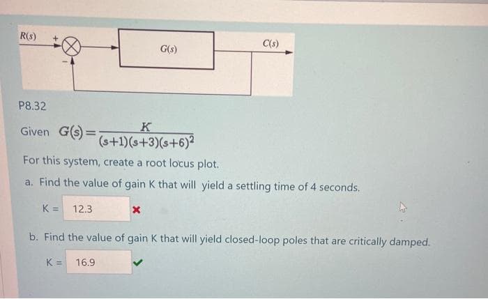 R(s)
C(s)
G(s)
P8.32
K
Given G(s) =;
(s+1)(s+3)(s+6)2
For this system, create a root locus plot.
a. Find the value of gain K that will yield a settling time of 4 seconds.
K = 12.3
b. Find the value of gain K that will yield closed-loop poles that are critically damped.
K =
16.9
