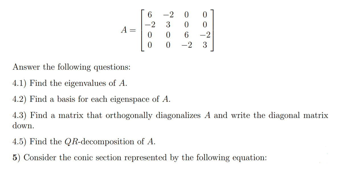 -2
ㅇ
-2
3
A =
6.
-2
-2
3
Answer the following questions:
4.1) Find the eigenvalues of A.
4.2) Find a basis for each eigenspace of A.
4.3) Find a matrix that orthogonally diagonalizes A and write the diagonal matrix
down.
4.5) Find the QR-decomposition of A.
5) Consider the conic section represented by the following equation:
||
