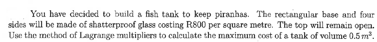 You have decided to build a fish tank to keep piranhas. The rectangular base and four
sides will be made of shatterproof glass costing R800 per square metre. The top will remain open.
Use the method of Lagrange multipliers to calculate the maximum cost of a tank of volume 0.5 m³.
