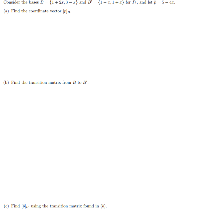 Consider the bases B = {1+2x, 3 – x} and B' = {1 – x, 1+ x} for P1, and let p= 5 – 4r.
(a) Find the coordinate vector p]B.
(b) Find the transition matrix from B to B'.
(c) Find [P)B' using the transition matrix found in (b).
