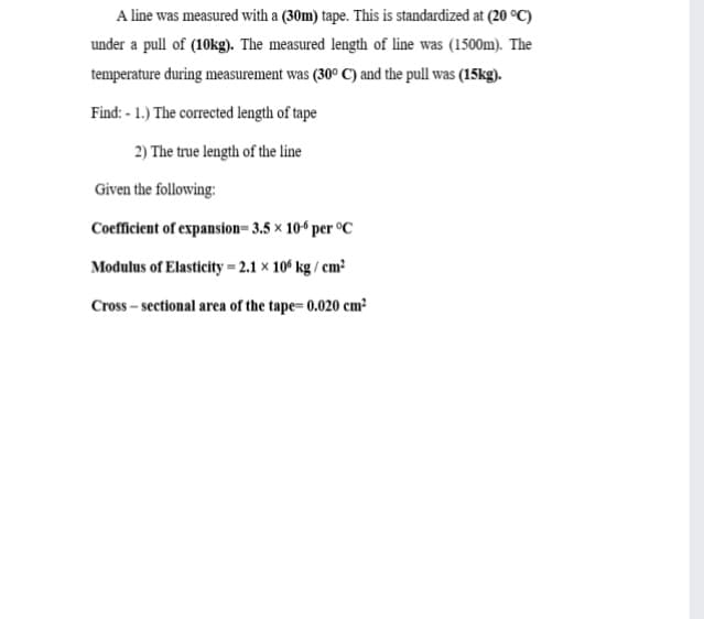 A line was measured with a (30m) tape. This is standardized at (20 °C)
under a pull of (10kg). The measured length of line was (1500m). The
temperature during measurement was (30° C) and the pull was (15kg).
Find: - 1.) The corrected length of tape
2) The true length of the line
Given the following:
Coefficient of expansion= 3.5 × 10“ per °C
Modulus of Elasticity = 2.1 × 10° kg / cm²
Cross – sectional area of the tape= 0.020 cm²
