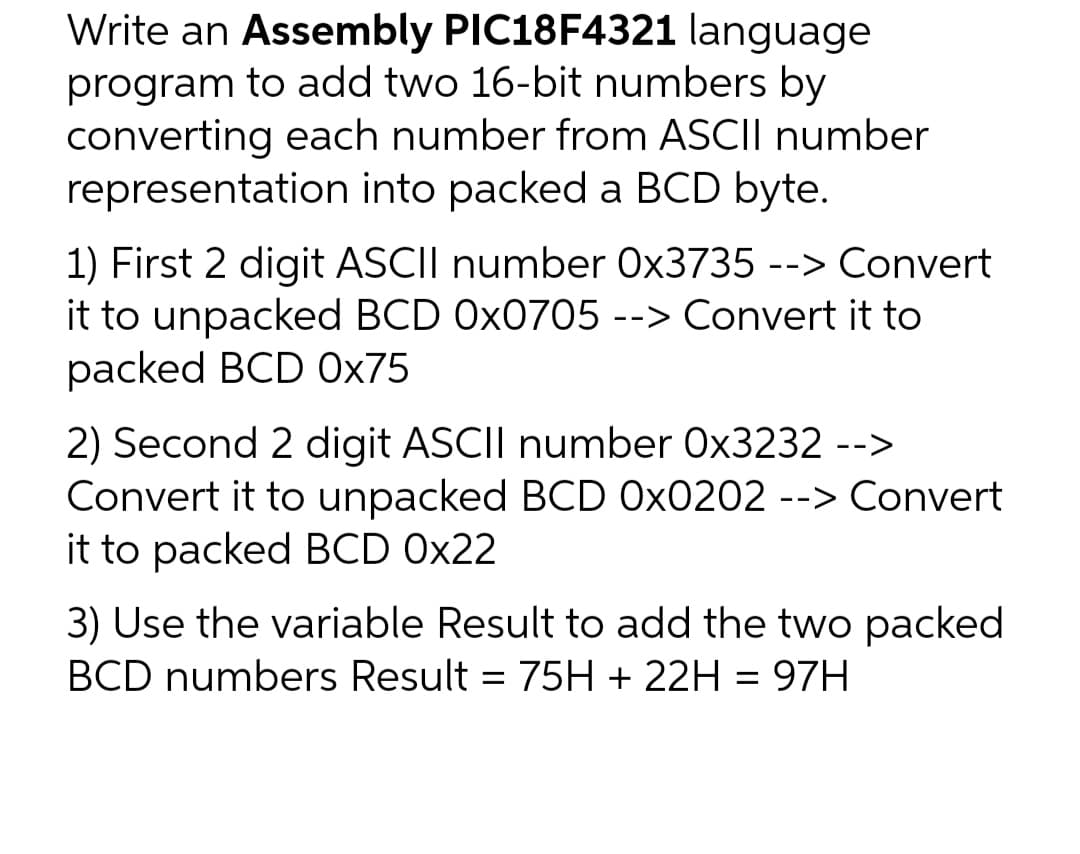 Write an Assembly PIC18F4321 language
program to add two 16-bit numbers by
converting each number from ASCII number
representation into packed a BCD byte.
1) First 2 digit ASCII number Ox3735 --> Convert
it to unpacked BCD 0x0705 --> Convert it to
packed BCD 0x75
2) Second 2 digit ASCII number Ox3232 -->
Convert it to unpacked BCD 0x0202 --> Convert
it to packed BCD 0x22
3) Use the variable Result to add the two packed
BCD numbers Result = 75H + 22H = 97H