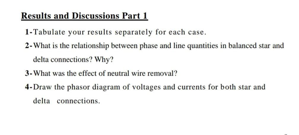 Results and Discussions Part 1
1-Tabulate your results separately for each case.
2-What is the relationship between phase and line quantities in balanced star and
delta connections? Why?
3-What was the effect of neutral wire removal?
4-Draw the phasor diagram of voltages and currents for both star and
delta connections.
