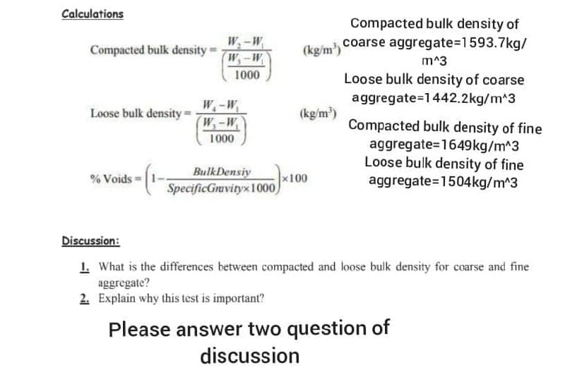 Calculations
Compacted bulk density of
coarse aggregate%3D1593.7kg/
W,-W
Compacted bulk density =
(kg/m)
W,-W
m^3
1000
Loose bulk density of coarse
aggregate=1442.2kg/m^3
W.-W,
W-W
Loose bulk density =
(kg/m)
Compacted bulk density of fine
aggregate=1649kg/m^3
Loose bulk density of fine
aggregate=1504kg/m^3
1000
% Voids =|1-
BulkDensiy
x100
SpecificGruvityx1000
Discussion:
1. What is the differences between compacted and loose buik density for coarse and fine
aggregate?
2. Explain why this test is important?
Please answer two question of
discussion
