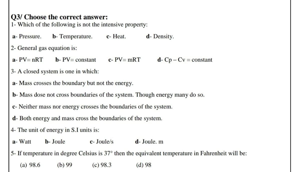 Q3/ Choose the correct answer:
1- Which of the following is not the intensive property:
a- Pressure.
b- Temperature.
с- Нeat.
d- Density.
2- General gas equation is:
a- PV= nRT
b- PV= constant
c- PV= mRT
d- Cp – Cv = constant
3- A closed system is one in which:
a- Mass crosses the boundary but not the energy.
b- Mass dose not cross boundaries of the system. Though energy many do so.
c- Neither mass nor energy crosses the boundaries of the system.
d- Both energy and mass cross the boundaries of the system.
4- The unit of energy in S.I units is:
a- Watt
b- Joule
c- Joule/s
d- Joule. m
5- If temperature in degree Celsius is 37° then the equivalent temperature in Fahrenheit will be:
(a) 98.6
(b) 99
(c) 98.3
(d) 98
