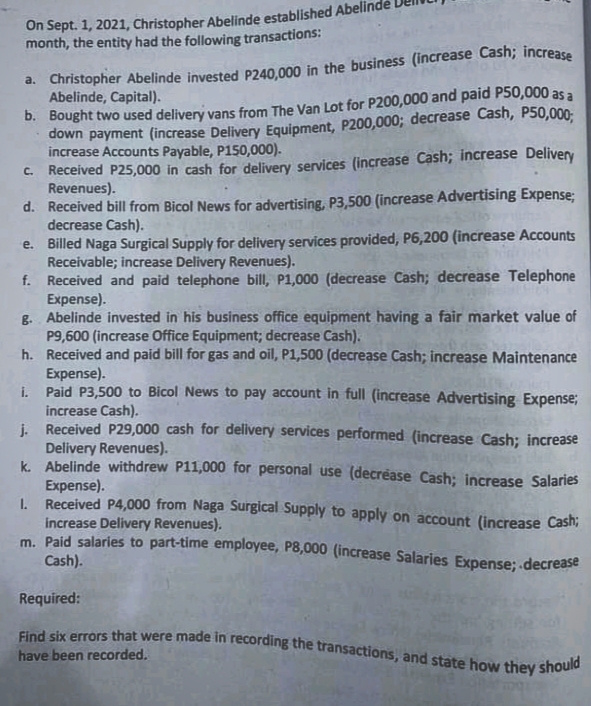 On Sept. 1, 2021, Christopher Abelinde established Abeli
Find six errors that were made in recording the transactions, and state how they should
month, the entity had the following transactions:
D. Bought two used delivery vans from The Van Lot for P200,000 and paid P50,000 as a
down payment (increase Delivery Equipment, P200,000; decrease Cash, P50,000:
increase Accounts Payable, P150,000).
Received P25,000 in cash for delivery services (increase Cash; increase Delivery
Revenues).
Abelinde, Capital).
C.
d. Received bill from Bicol News for advertising, P3,500 (increase Advertising Expense;
decrease Cash).
e. Billed Naga Surgical Supply for delivery services provided, P6,200 (increase Accounts
Receivable; increase Delivery Revenues).
f. Received and paid telephone bill, P1,000 (decrease Cash; decrease Telephone
Expense).
g. Abelinde invested in his business office equipment having a fair market value of
P9,600 (increase Office Equipment; decrease Cash).
h. Received and paid bill for gas and oil, P1,500 (decrease Cash; increase Maintenance
Expense).
i. Paid P3,500 to Bicol News to pay account in full (increase Advertising Expense;
increase Cash).
i. Received P29,000 cash for delivery services performed (increase Cash; increase
Delivery Revenues).
k. Abelinde withdrew P11,000 for personal use (decrease Cash; increase Salaries
Expense).
I. Received P4,000 from Naga Surgical Supply to apply on account (increase Cash;
increase Delivery Revenues).
m. Paid salaries to part-time employee, P8,000 (increase Salaries Expense; decrease
Cash).
Required:
have been recorded.
