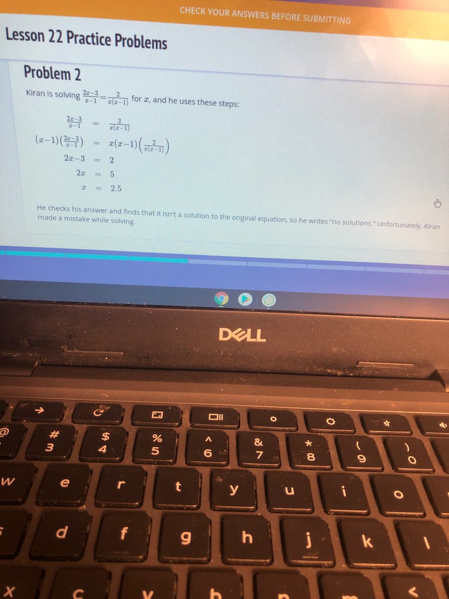 CHECK YOUR ANSWERS BEFORE SUBMITTING
Lesson 22 Practice Problems
Problem 2
Kiran is solving
z-1
22-3 =-2 for a, and he uses these steps:
z(z-1)
(2-1) (블)
a(x-1)
%3D
2х -3
2
2
2.5
He checks his answer and finds that it isn't a solution to the original equation, so he writes "no solutions." Unfortunately, Kiran
made a mistake while solving.
DELL
#3
$
&
3
4.
8.
e
y
d
f
