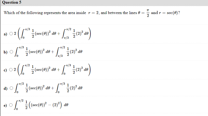 Question 5
Which of the following represents the area inside r = 2, and between the lines 0 =
and r = sec(0)?
(sec(0)) de +
*/3
а) О2
*/3
1
T/2
I(sec(0))? de +
(2)² de
0.
*/3
T/2
1
*/3
O 2
(sec(0))² de +
(2)² de
*/2
1
d)
I (sec(0))² de +
•7/2
(2)³) do
