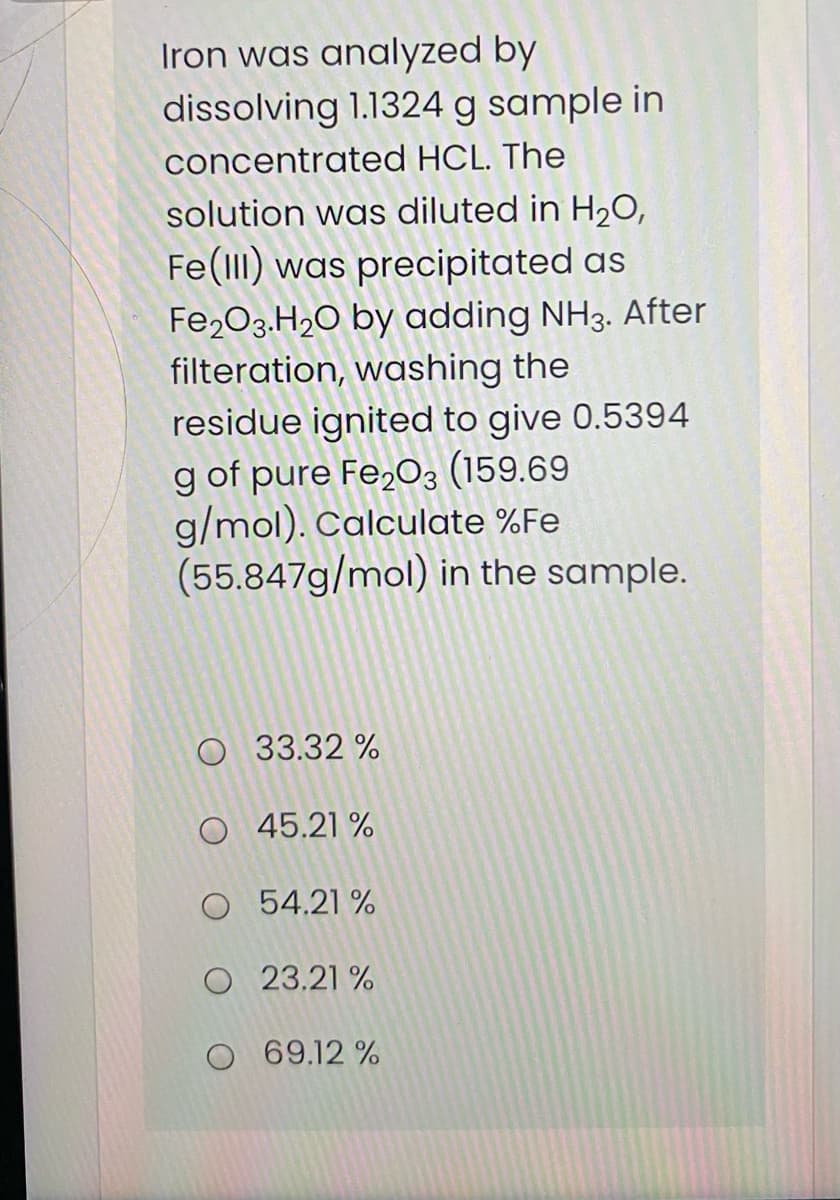 Iron was analyzed by
dissolving 1.1324 g sample in
concentrated HCL. The
solution was diluted in H2O,
Fe(lII) was precipitated as
Fe203.H2O by adding NH3. After
filteration, washing the
residue ignited to give 0.5394
g of pure Fe,03 (159.69
g/mol). Calculate %Fe
(55.847g/mol) in the sample.
O 33.32 %
O 45.21 %
O 54.21 %
O 23.21 %
O 69.12 %
