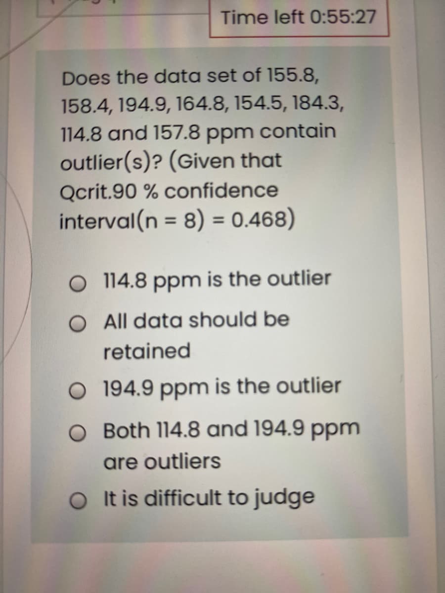 Time left 0:55:27
Does the data set of 155.8,
158.4, 194.9, 164.8, 154.5, 184.3,
114.8 and 157.8 ppm contain
outlier(s)? (Given that
Qcrit.90 % confidence
interval(n = 8) = 0.468)
%3D
%3D
O 114.8 ppm is the outlier
O All data should be
retained
O 194.9 ppm is the outlier
O Both 114.8 and 194.9 ppm
are outliers
O t is difficult to judge
