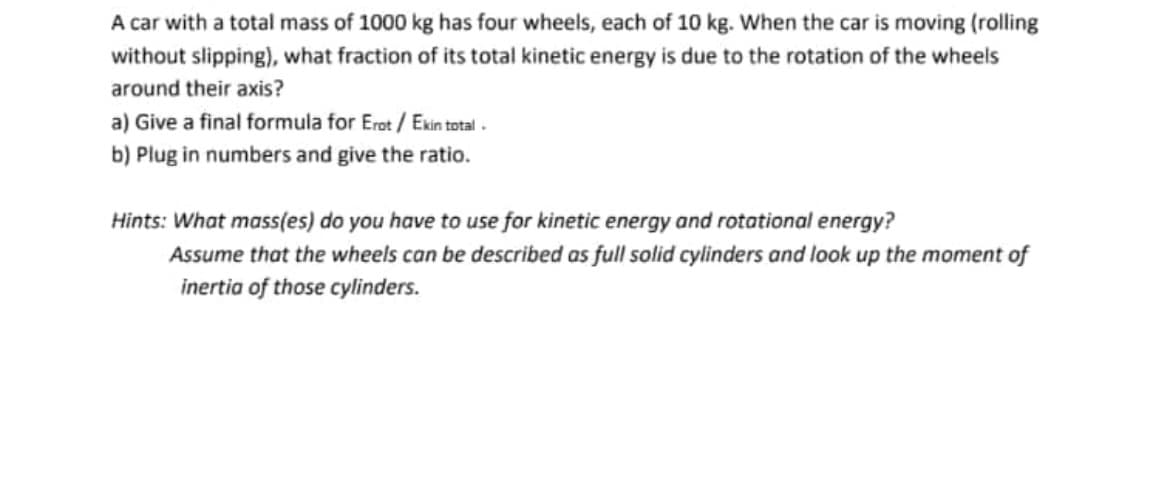 A car with a total mass of 1000 kg has four wheels, each of 10 kg. When the car is moving (rolling
without slipping), what fraction of its total kinetic energy is due to the rotation of the wheels
around their axis?
a) Give a final formula for Erot / Exin total -
b) Plug in numbers and give the ratio.
Hints: What mass(es) do you have to use for kinetic energy and rotational energy?
Assume that the wheels can be described as full solid cylinders and look up the moment of
inertia of those cylinders.
