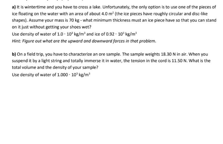 a) It is wintertime and you have to cross a lake. Unfortunately, the only option is to use one of the pieces of
ice floating on the water with an area of about 4.0 m? (the ice pieces have roughly circular and disc-like
shapes). Assume your mass is 70 kg - what minimum thickness must an ice piece have so that you can stand
on it just without getting your shoes wet?
Use density of water of 1.0 10° kg/m and ice of 0.92 · 10 kg/m?
Hint: Figure out what are the upward and downward forces in that problem.
b) On a field trip, you have to characterize an ore sample. The sample weights 18.30 N in air. When you
suspend it by a light string and totally immerse it in water, the tension in the cord is 11.50 N. What is the
total volume and the density of your sample?
Use density of water of 1.000 · 10° kg/m?
