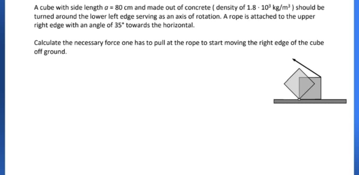 A cube with side length a = 80 cm and made out of concrete ( density of 1.8 · 10³ kg/m³ ) should be
turned around the lower left edge serving as an axis of rotation. A rope is attached to the upper
right edge with an angle of 35° towards the horizontal.
Calculate the necessary force one has to pull at the rope to start moving the right edge of the cube
off ground.
