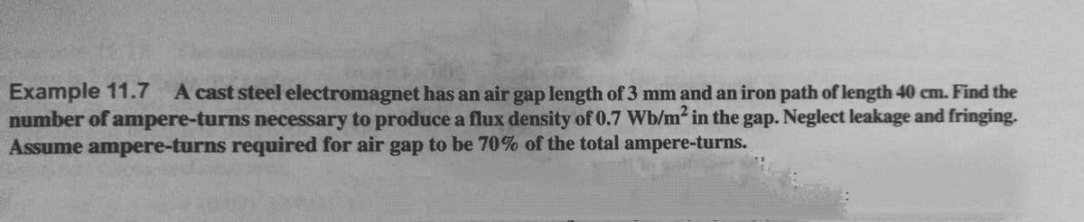 Example 11.7 A cast steel electromagnet has an air gap length of 3 mm and an iron path of length 40 cm. Find the
number of ampere-turns necessary to produce a flux density of 0.7 Wb/m² in the gap. Neglect leakage and fringing.
Assume ampere-turns required for air gap to be 70% of the total ampere-turns.