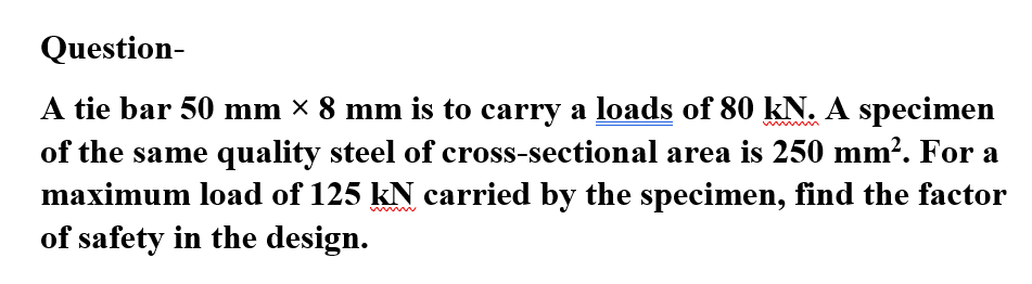 Question-
A tie bar 50 mm × 8 mm is to carry a loads of 80 kN. A specimen
of the same quality steel of cross-sectional area is 250 mm². For a
maximum load of 125 kN carried by the specimen, find the factor
of safety in the design.