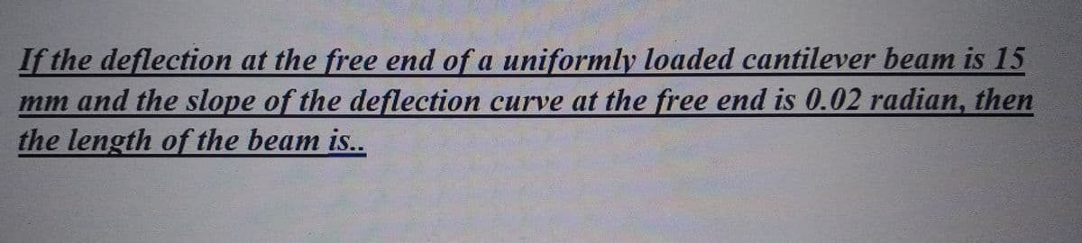 If the deflection at the free end of a uniformly loaded cantilever beam is 15
mm and the slope of the deflection curve at the free end is 0.02 radian, then
the length of the beam is..