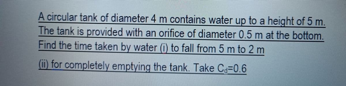 A circular tank of diameter 4 m contains water up to a height of 5 m.
The tank is provided with an orifice of diameter 0.5 m at the bottom.
Find the time taken by water (i) to fall from 5 m to 2 m
(ii) for completely emptying the tank. Take C -0.6