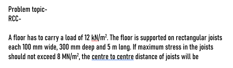 Problem topic-
RCC-
A floor has to carry a load of 12 kN/m². The floor is supported on rectangular joists
each 100 mm wide, 300 mm deep and 5 m long. If maximum stress in the joists
should not exceed 8 MN/m², the centre to centre distance of joists will be