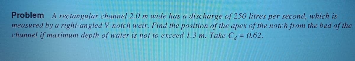 Problem A rectangular channel 2.0 m wide has a discharge of 250 litres per second, which is
measured by a right-angled V-notch weir. Find the position of the apex of the notch from the bed of the
channel if maximum depth of water is not to exceed 1.3 m. Take C¿ = 0.62.