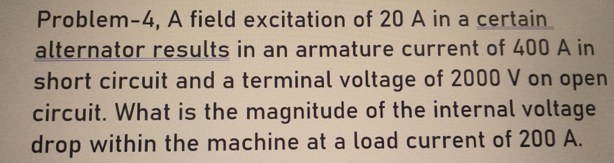 Problem-4, A field excitation of 20 A in a certain
alternator results in an armature current of 400 A in
short circuit and a terminal voltage of 2000 V on open
circuit. What is the magnitude of the internal voltage
drop within the machine at a load current of 200 A.