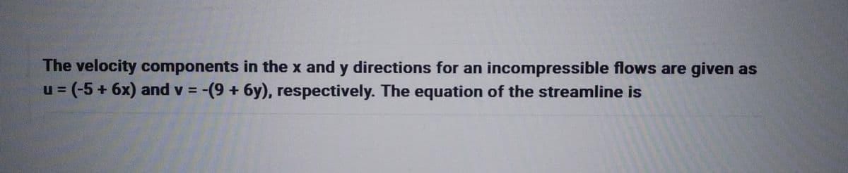 The velocity components in the x and y directions for an incompressible flows are given as
u = (-5 + 6x) and v= -(9 + 6y), respectively. The equation of the streamline is