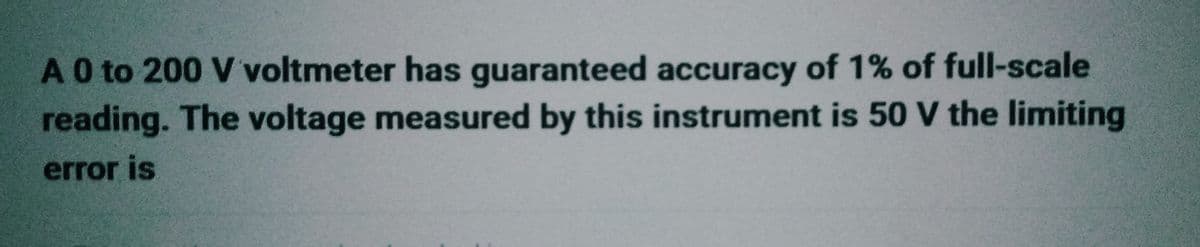 A 0 to 200 V voltmeter has guaranteed accuracy of 1% of full-scale
reading. The voltage measured by this instrument is 50 V the limiting
error is