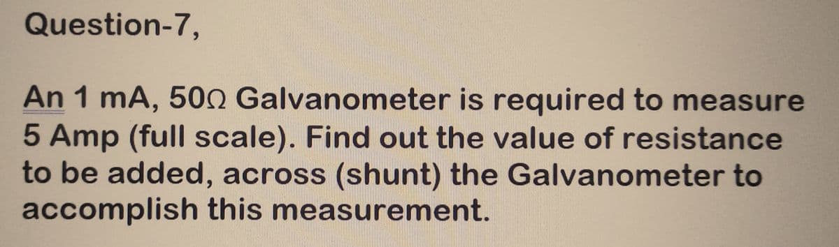 Question-7,
An 1 mA, 500 Galvanometer is required to measure
5 Amp (full scale). Find out the value of resistance
to be added, across (shunt) the Galvanometer to
accomplish this measurement.