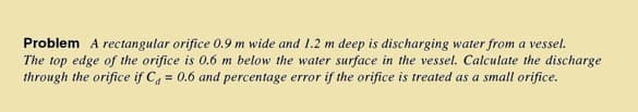 Problem A rectangular orifice 0.9 m wide and 1.2 m deep is discharging water from a vessel.
The top edge of the orifice is 0.6 m below the water surface in the vessel. Calculate the discharge
through the orifice if C = 0.6 and percentage error if the orifice is treated as a small orifice.