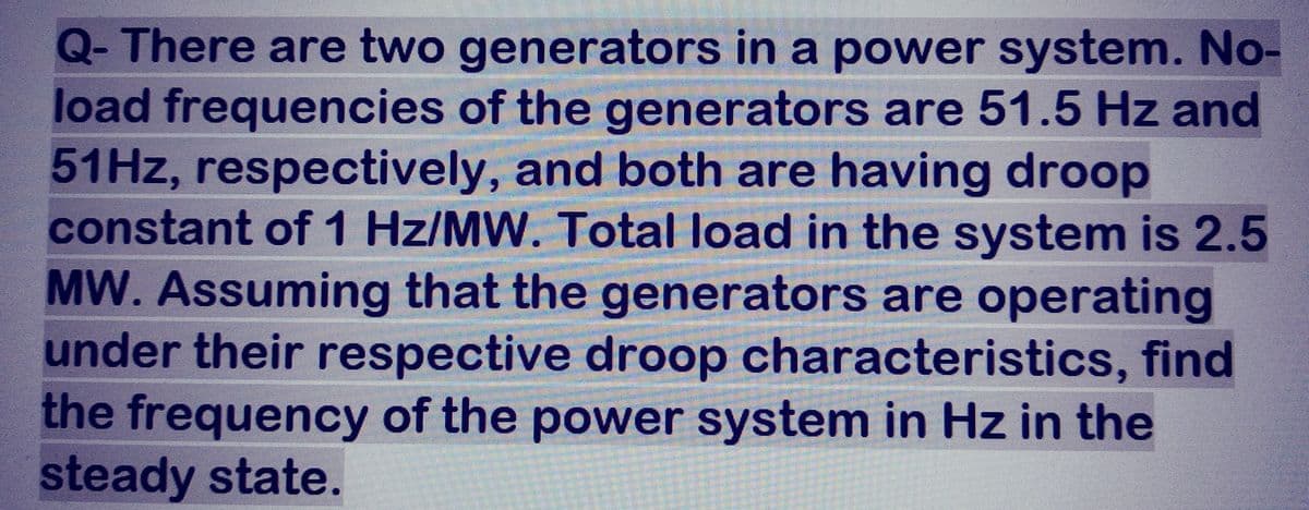 Q- There are two generators in a power system. No-
load frequencies of the generators are 51.5 Hz and
51Hz, respectively, and both are having droop
constant of 1 Hz/MW. Total load in the system is 2.5
MW. Assuming that the generators are operating
under their respective droop characteristics, find
the frequency of the power system in Hz in the
steady state.