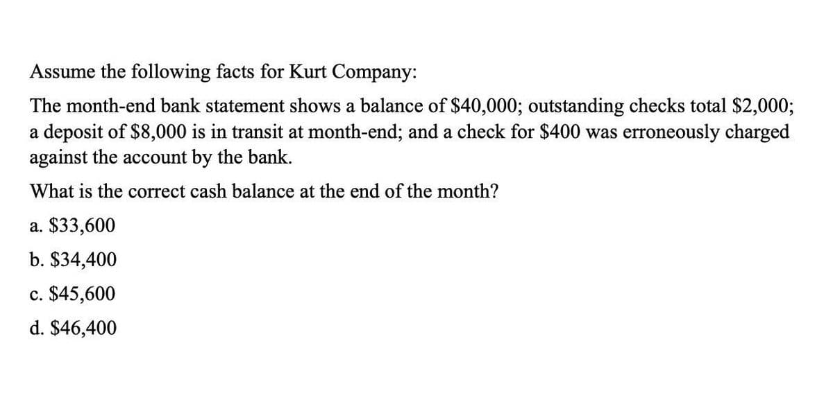 Assume the following facts for Kurt Company:
The month-end bank statement shows a balance of $40,000; outstanding checks total $2,000;
a deposit of $8,000 is in transit at month-end; and a check for $400 was erroneously charged
against the account by the bank.
What is the correct cash balance at the end of the month?
a. $33,600
b. $34,400
c. $45,600
d. $46,400