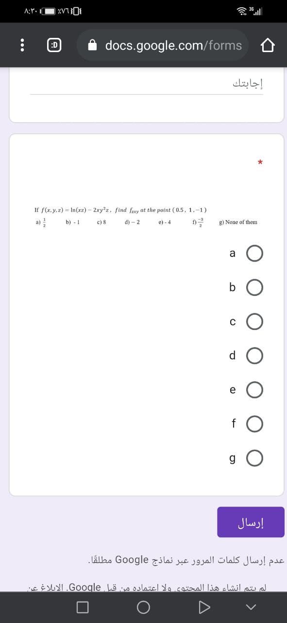 ۸:۳۰
:D
docs.google.com/forms
إجابتك
If f(x. y, z) = In(xz) – 2xy'z, find frxy at the point (0.5, 1.-1)
b) - 1
c) 8
d) - 2
e) - 4
f)
g) None of them
a
b
d.
إرسال
عدم إرسال كلمات المرور عبر نماذج Go ogle مطلقا .
الم يتم انشاء هذا المحتوى ولا اعتماده من قبل_Go gle. الإبلاغ عن
...
