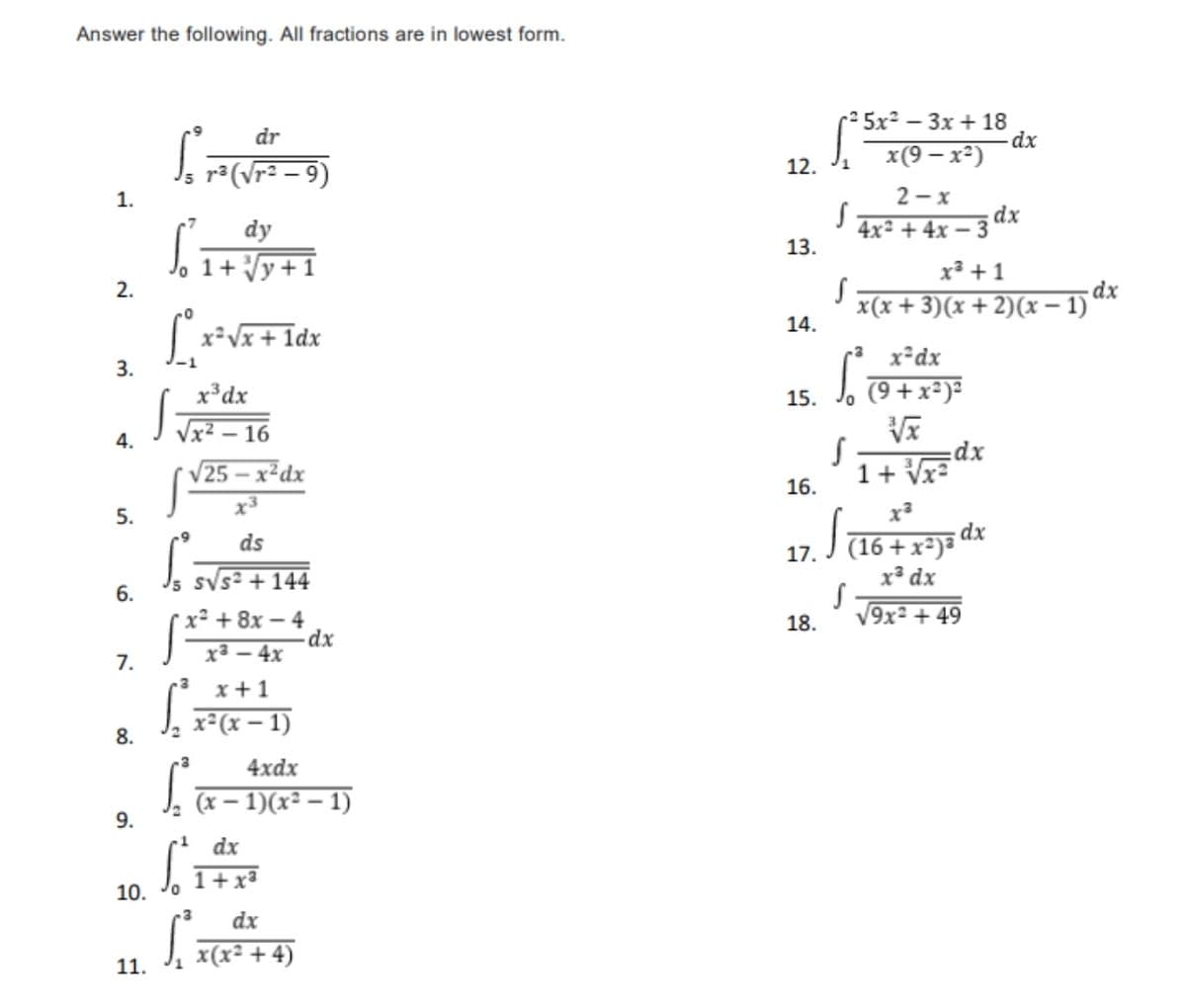 Answer the following. All fractions are in lowest form.
-2 5x² – 3x + 18
dx
x(9 – x²)
dr
J, r(\r= - 9)
12. J1
2 - x
;dx
4x² + 4x – 3
1.
dy
13.
1+ Vy+1
x³ +1
dx
x(x + 3)(x + 2)(x – 1)
2.
14.
x²Vx + 1dx
x²dx
3.
x³dx
J, 79 + x²)²
15.
4.
- 16
25 – x²dx
dx
1+ Vx=
16.
x3
5.
dx
J 16 + x²)*
ds
17.
Js sVs² +144
x³ dx
6.
V9x² + 49
x² + 8x – 4
dx
ха — 4x
18.
7.
x + 1
J. x*(x – 1)
8.
4xdx
(x – 1)(x² – 1)
9.
dx
1+x³
10.
dx
J, x(x² + 4)
11.
